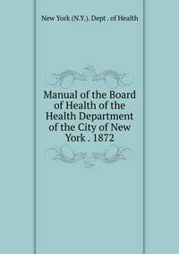 Manual of the Board of Health of the Health Department of the City of New York . 1872