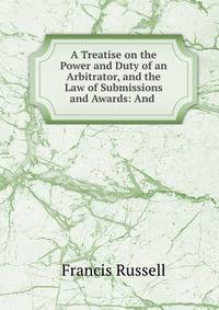 A Treatise on the Power and Duty of an Arbitrator, and the Law of Submissions and Awards: And .