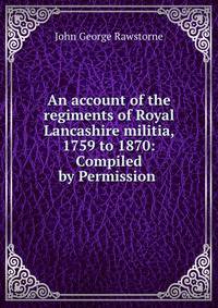 An account of the regiments of Royal Lancashire militia, 1759 to 1870: Compiled by Permission .