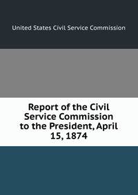Report of the Civil Service Commission to the President, April 15, 1874
