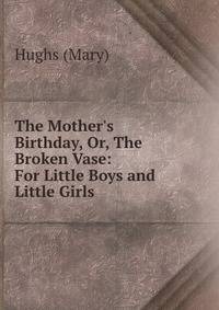 The Mother's Birthday, Or, The Broken Vase: For Little Boys and Little Girls