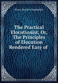 The Practical Elocutionist, Or, The Principles of Elocution Rendered Easy of .