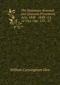 The Nuisances Removal and Diseases Prevention Acts, 1848 &amp; 1849: (11 &amp; 12 Vict. Cap. 123 ; 12 .