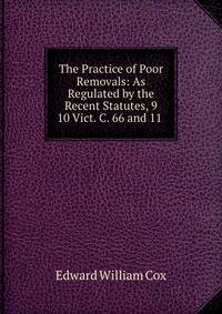 The Practice of Poor Removals: As Regulated by the Recent Statutes, 9 &amp; 10 Vict. C. 66 and 11 .