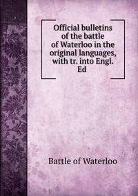 Official bulletins of the battle of Waterloo in the original languages, with tr. into Engl. Ed .