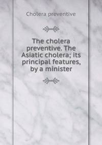 The cholera preventive. The Asiatic cholera; its principal features, by a minister