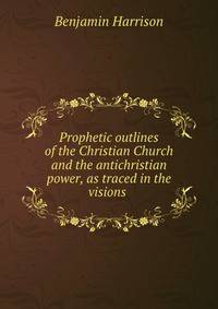 Prophetic outlines of the Christian Church and the antichristian power, as traced in the visions .