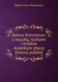 Spiewy historyczne: z muzyka, rycinami i krotkim dodatkiem zbioru historyi polskiej