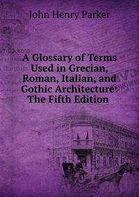 A Glossary of Terms Used in Grecian, Roman, Italian, and Gothic Architecture: The Fifth Edition .
