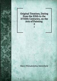 Original Treatises, Dating from the XIIth to the XVIIIth Centuries, on the Arts of Painting .. 2