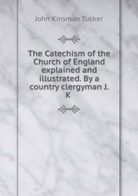 The Catechism of the Church of England explained and illustrated. By a country clergyman J.K .