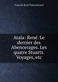 Atala: Rene. Le dernier des Abencerages. Les quatre Stuarts. Voyages, etc