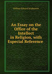 An Essay on the Office of the Intellect in Religion, with Especial Reference .