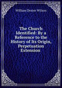 The Church Identified: By a Reference to the History of Its Origin, Perpetuation &amp; Extension .
