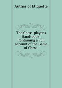 The Chess-player's Hand-book: Containing a Full Account of the Game of Chess .