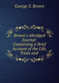 Brown's Abridged Journal: Containing a Brief Account of the Life, Trials and .