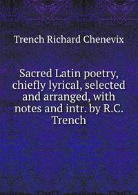 Sacred Latin poetry, chiefly lyrical, selected and arranged, with notes and intr. by R.C. Trench