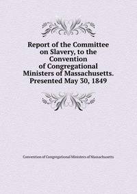 Report of the Committee on Slavery, to the Convention of Congregational Ministers of Massachusetts. Presented May 30, 1849