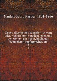 Neues allgemeines kunstler-lexicon; oder, Nachrichten von dem leben und den werken der maler, bildhauer, baumeister, kupferstecher, etc. 3