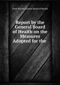 Report by the General Board of Health on the Measures Adopted for the .