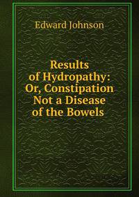 Results of Hydropathy: Or, Constipation Not a Disease of the Bowels .