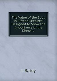 The Value of the Soul, in Fifteen Lectures: Designed to Show the Importance of the Sinner's .