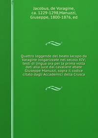Quattro leggende del beato Jacopo da Varagine volgarizzate nel secolo XIV; testi di lingua ora per la prima volta dati alla luce dal cavaliere abate Giuseppe Manuzzi, sopra il codice citato dagli Accademici della Crusca