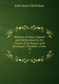 Reports of Cases Argued and Determined in the Courts of Exchequer and Exchequer Chamber: From .. 17