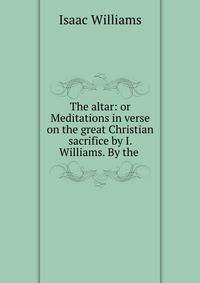 The altar: or Meditations in verse on the great Christian sacrifice by I. Williams. By the .