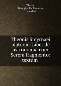 Theonis Smyrnaei platonici Liber de astronomia cum Sereni fragmento: textum .