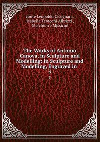 The Works of Antonio Canova, in Sculpture and Modelling: In Sculpture and Modelling, Engraved in .. 3