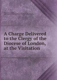 A Charge Delivered to the Clergy of the Diocese of London, at the Visitation .