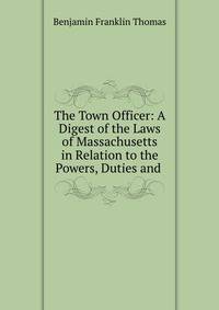 The Town Officer: A Digest of the Laws of Massachusetts in Relation to the Powers, Duties and .