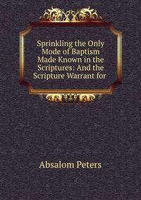 Sprinkling the Only Mode of Baptism Made Known in the Scriptures: And the Scripture Warrant for .