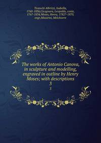 The works of Antonio Canova, in sculpture and modelling, engraved in outline by Henry Moses; with descriptions. 3