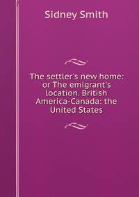 The settler's new home: or The emigrant's location. British America-Canada: the United States