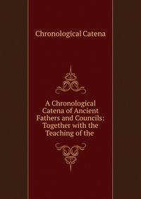 A Chronological Catena of Ancient Fathers and Councils: Together with the Teaching of the .
