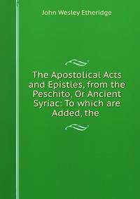 The Apostolical Acts and Epistles, from the Peschito, Or Ancient Syriac: To which are Added, the .