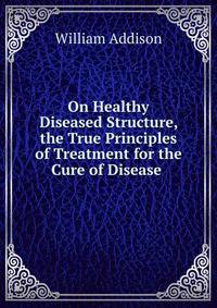 On Healthy &amp; Diseased Structure, &amp; the True Principles of Treatment for the Cure of Disease .