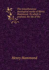 The miscellaneous theological works of Henry Hammond. To which is prefixed, the life of the .
