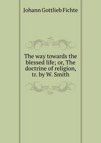 The way towards the blessed life; or, The doctrine of religion, tr. by W. Smith