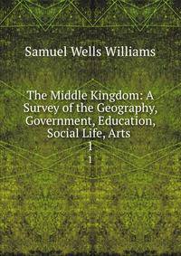 The Middle Kingdom: A Survey of the Geography, Government, Education, Social Life, Arts .. 1