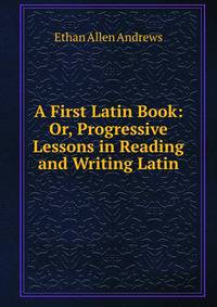 A First Latin Book: Or, Progressive Lessons in Reading and Writing Latin