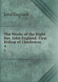 The Works of the Right Rev. John England: First Bishop of Charleston .. 4