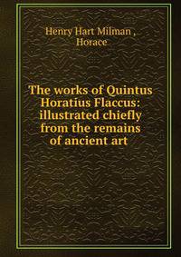 The works of Quintus Horatius Flaccus: illustrated chiefly from the remains of ancient art .