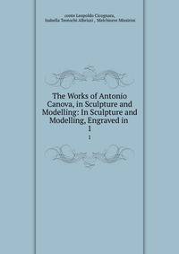 The Works of Antonio Canova, in Sculpture and Modelling: In Sculpture and Modelling, Engraved in .. 1