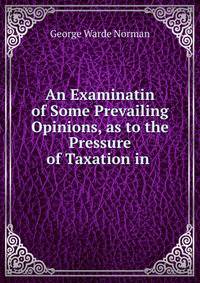 An Examinatin of Some Prevailing Opinions, as to the Pressure of Taxation in .