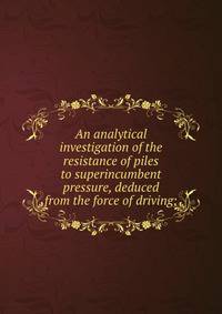 An analytical investigation of the resistance of piles to superincumbent pressure, deduced from the force of driving;