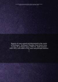 Reports of cases argued and determined in the courts of Exchequer &amp; Exchequer Chamber, from Easter term, 11 Geo. IV. to Trinity term, 2 Will. IV. . both inclusive 1830-1832; with tables of the cases and principal matters: