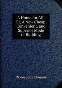 A Home for All: Or, A New Cheap, Convenient, and Superior Mode of Building